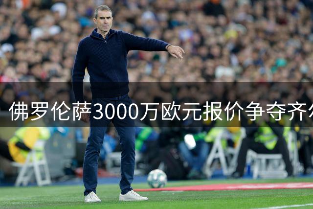 佛罗伦萨3000万欧元报价争夺齐尔克泽，尤文无奈退出